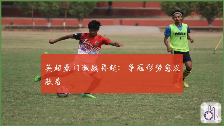 英超豪门激战再起：争冠形势愈发胶着