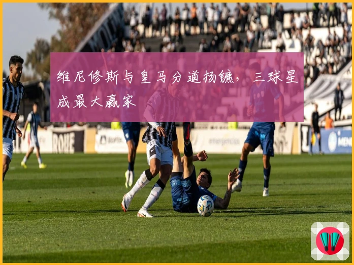 维尼修斯与皇马分道扬镳，三球星成最大赢家