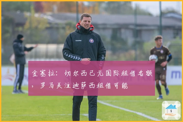 金塞拉：切尔西已无国际租借名额，罗马关注迪萨西租借可能