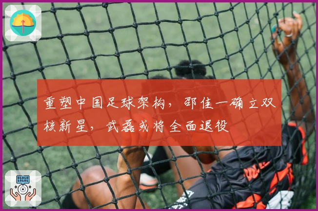 重塑中国足球架构，邵佳一确立双核新星，武磊或将全面退役