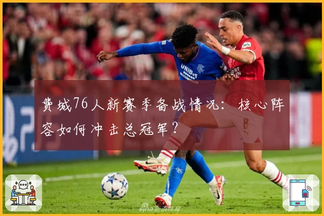 费城76人新赛季备战情况：核心阵容如何冲击总冠军？