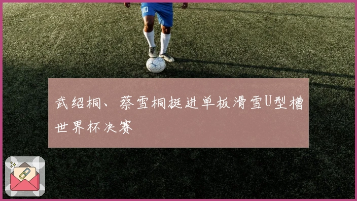 武绍桐、蔡雪桐挺进单板滑雪U型槽世界杯决赛