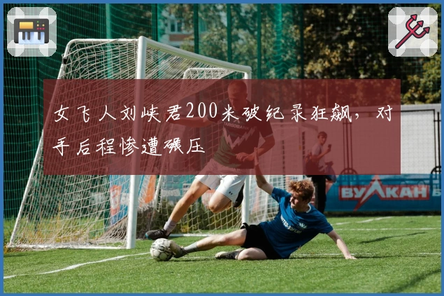 女飞人刘峡君200米破纪录狂飙，对手后程惨遭碾压