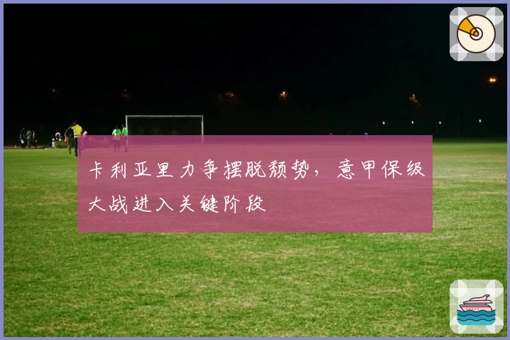 卡利亚里力争摆脱颓势，意甲保级大战进入关键阶段