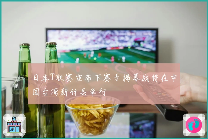 日本T联赛宣布下赛季揭幕战将在中国台湾新竹县举行