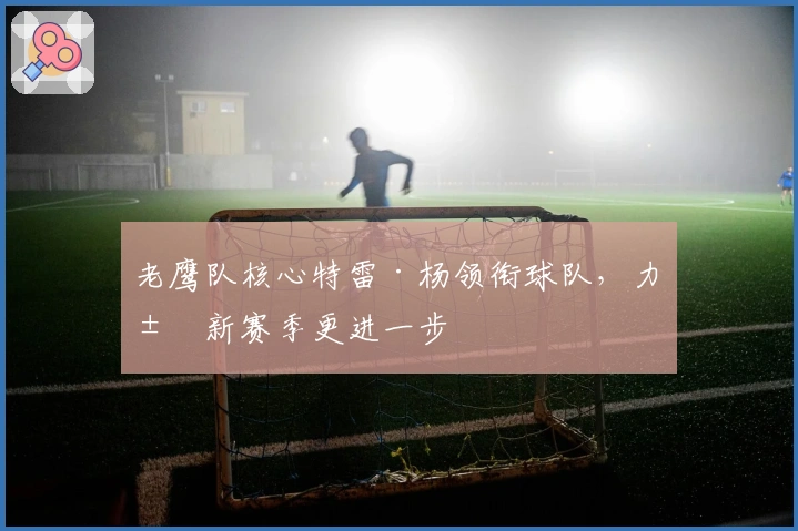 老鹰队核心特雷·杨领衔球队,力求新赛季更进一步