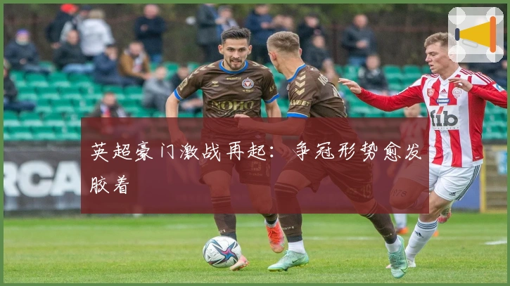 英超豪门激战再起：争冠形势愈发胶着