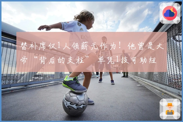 替补席仅1人领薪无作为！他曾是大帝“背后的支柱” 单凭1技可助纽约争冠